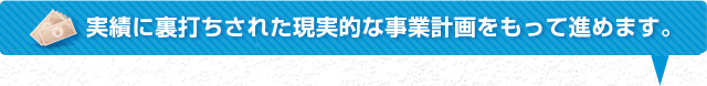 実績に裏打ちされた現実的な事業計画をもって進めます。