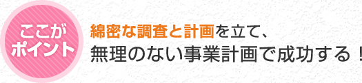 綿密な調査と計画を立て、無理のない事業計画で成功する！