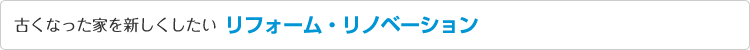 古くなった家を新しくしたい リフォーム・リノベーション