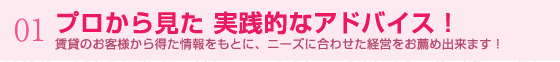 01.プロから見た 実践的なアドバイス！ 賃貸のお客様から得た情報をもとに、ニーズに合わせた経営をお薦め出来ます！