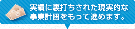 実績に裏打ちされた現実的な事業計画をもって進めます。